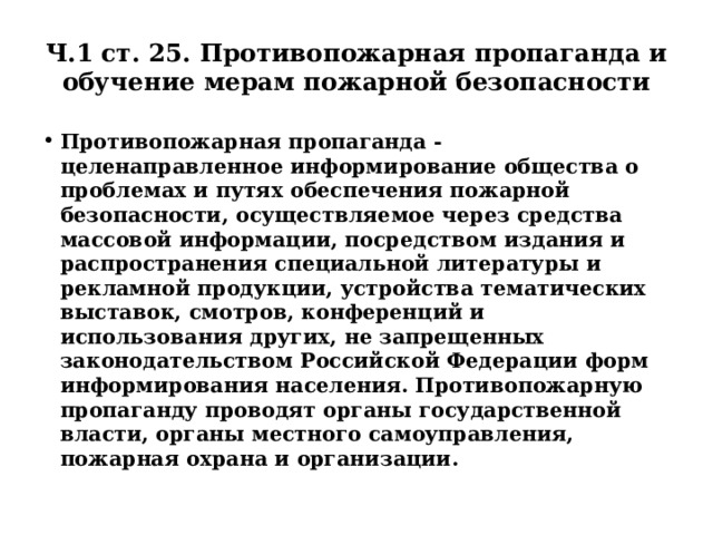 Ч.1 ст. 25. Противопожарная пропаганда и обучение мерам пожарной безопасности Противопожарная пропаганда - целенаправленное информирование общества о проблемах и путях обеспечения пожарной безопасности, осуществляемое через средства массовой информации, посредством издания и распространения специальной литературы и рекламной продукции, устройства тематических выставок, смотров, конференций и использования других, не запрещенных законодательством Российской Федерации форм информирования населения. Противопожарную пропаганду проводят органы государственной власти, органы местного самоуправления, пожарная охрана и организации. 