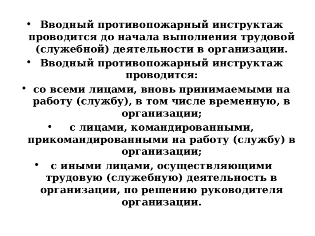 Вводный противопожарный инструктаж проводится до начала выполнения трудовой (служебной) деятельности в организации. Вводный противопожарный инструктаж проводится: со всеми лицами, вновь принимаемыми на работу (службу), в том числе временную, в организации; с лицами, командированными, прикомандированными на работу (службу) в организации; с иными лицами, осуществляющими трудовую (служебную) деятельность в организации, по решению руководителя организации. 