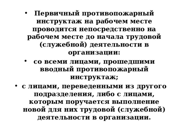 Первичный противопожарный инструктаж на рабочем месте проводится непосредственно на рабочем месте до начала трудовой (служебной) деятельности в организации: со всеми лицами, прошедшими вводный противопожарный инструктаж; с лицами, переведенными из другого подразделения, либо с лицами, которым поручается выполнение новой для них трудовой (служебной) деятельности в организации. 