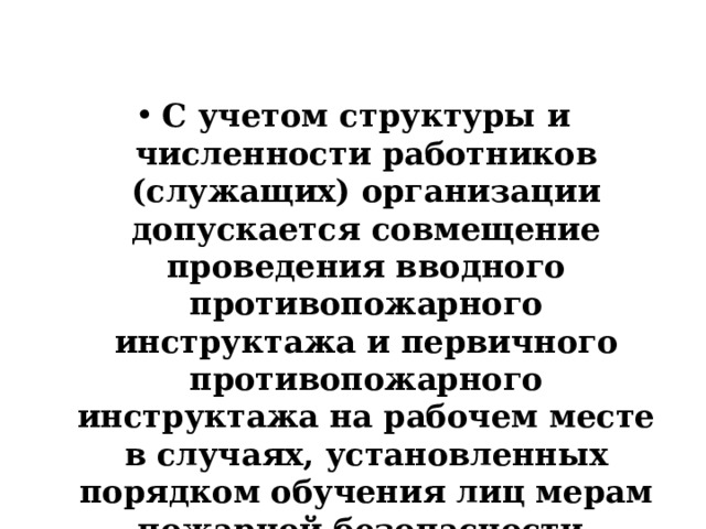  С учетом структуры и численности работников (служащих) организации допускается совмещение проведения вводного противопожарного инструктажа и первичного противопожарного инструктажа на рабочем месте в случаях, установленных порядком обучения лиц мерам пожарной безопасности. 