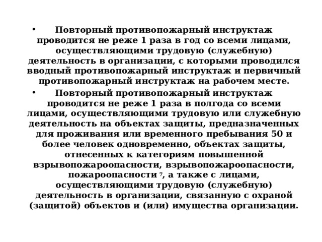  Повторный противопожарный инструктаж проводится не реже 1 раза в год со всеми лицами, осуществляющими трудовую (служебную) деятельность в организации, с которыми проводился вводный противопожарный инструктаж и первичный противопожарный инструктаж на рабочем месте. Повторный противопожарный инструктаж проводится не реже 1 раза в полгода со всеми лицами, осуществляющими трудовую или служебную деятельность на объектах защиты, предназначенных для проживания или временного пребывания 50 и более человек одновременно, объектах защиты, отнесенных к категориям повышенной взрывопожароопасности, взрывопожароопасности, пожароопасности  7 , а также с лицами, осуществляющими трудовую (служебную) деятельность в организации, связанную с охраной (защитой) объектов и (или) имущества организации. 