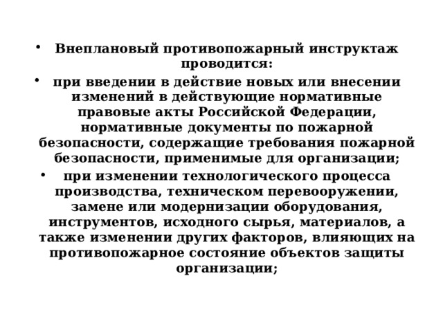  Внеплановый противопожарный инструктаж проводится: при введении в действие новых или внесении изменений в действующие нормативные правовые акты Российской Федерации, нормативные документы по пожарной безопасности, содержащие требования пожарной безопасности, применимые для организации; при изменении технологического процесса производства, техническом перевооружении, замене или модернизации оборудования, инструментов, исходного сырья, материалов, а также изменении других факторов, влияющих на противопожарное состояние объектов защиты организации; 