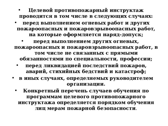 Целевой противопожарный инструктаж проводится в том числе в следующих случаях: перед выполнением огневых работ и других пожароопасных и пожаровзрывоопасных работ, на которые оформляется наряд-допуск; перед выполнением других огневых, пожароопасных и пожаровзрывоопасных работ, в том числе не связанных с прямыми обязанностями по специальности, профессии; перед ликвидацией последствий пожаров, аварий, стихийных бедствий и катастроф; в иных случаях, определяемых руководителем организации. Конкретный перечень случаев обучения по программам целевого противопожарного инструктажа определяется порядком обучения лиц мерам пожарной безопасности . 