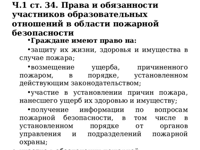 Ч.1 ст. 34. Права и обязанности участников образовательных отношений в области пожарной безопасности Граждане имеют право на: защиту их жизни, здоровья и имущества в случае пожара; возмещение ущерба, причиненного пожаром, в порядке, установленном действующим законодательством; участие в установлении причин пожара, нанесшего ущерб их здоровью и имуществу; получение информации по вопросам пожарной безопасности, в том числе в установленном порядке от органов управления и подразделений пожарной охраны; участие в обеспечении пожарной безопасности, в том числе в установленном порядке в деятельности добровольной пожарной охраны 