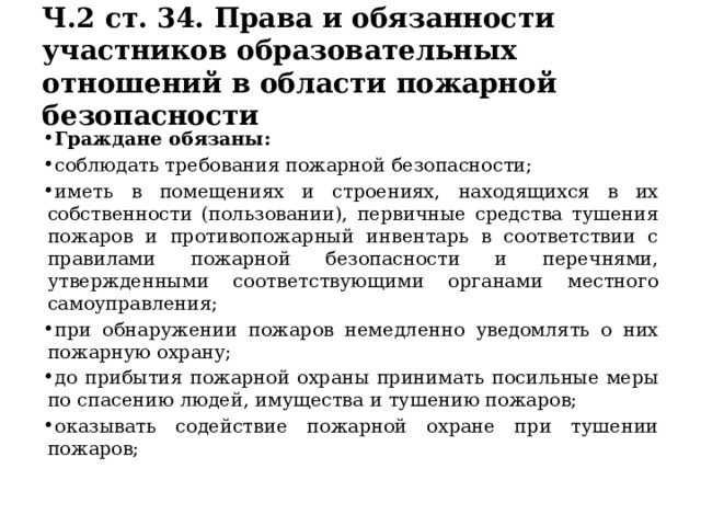 Ч.2 ст. 34. Права и обязанности участников образовательных отношений в области пожарной безопасности Граждане обязаны: соблюдать требования пожарной безопасности; иметь в помещениях и строениях, находящихся в их собственности (пользовании), первичные средства тушения пожаров и противопожарный инвентарь в соответствии с правилами пожарной безопасности и перечнями, утвержденными соответствующими органами местного самоуправления; при обнаружении пожаров немедленно уведомлять о них пожарную охрану; до прибытия пожарной охраны принимать посильные меры по спасению людей, имущества и тушению пожаров; оказывать содействие пожарной охране при тушении пожаров; 