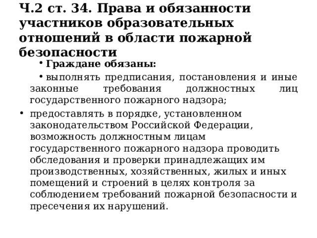 Ч.2 ст. 34. Права и обязанности участников образовательных отношений в области пожарной безопасности Граждане обязаны: выполнять предписания, постановления и иные законные требования должностных лиц государственного пожарного надзора; предоставлять в порядке, установленном законодательством Российской Федерации, возможность должностным лицам государственного пожарного надзора проводить обследования и проверки принадлежащих им производственных, хозяйственных, жилых и иных помещений и строений в целях контроля за соблюдением требований пожарной безопасности и пресечения их нарушений. 