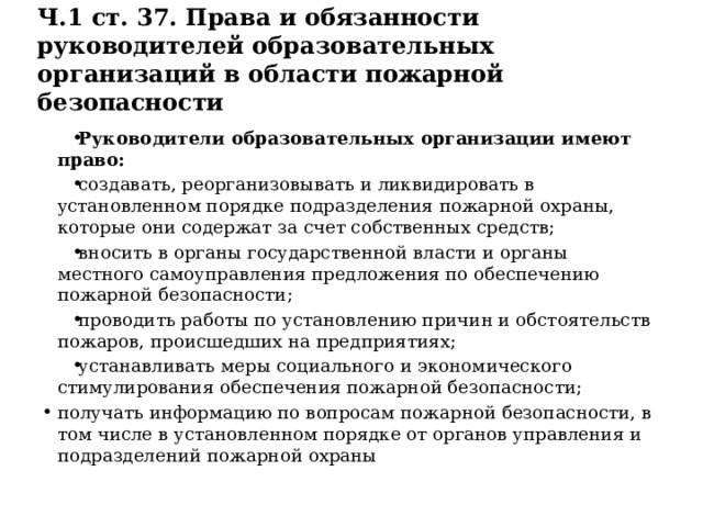 Ч.1 ст. 37. Права и обязанности руководителей образовательных организаций в области пожарной безопасности Руководители образовательных организации имеют право: создавать, реорганизовывать и ликвидировать в установленном порядке подразделения пожарной охраны, которые они содержат за счет собственных средств; вносить в органы государственной власти и органы местного самоуправления предложения по обеспечению пожарной безопасности; проводить работы по установлению причин и обстоятельств пожаров, происшедших на предприятиях; устанавливать меры социального и экономического стимулирования обеспечения пожарной безопасности; получать информацию по вопросам пожарной безопасности, в том числе в установленном порядке от органов управления и подразделений пожарной охраны 