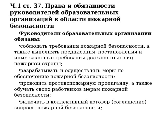 Ч.1 ст. 37. Права и обязанности руководителей образовательных организаций в области пожарной безопасности Руководители образовательных организации обязаны: соблюдать требования пожарной безопасности, а также выполнять предписания, постановления и иные законные требования должностных лиц пожарной охраны; разрабатывать и осуществлять меры по обеспечению пожарной безопасности; проводить противопожарную пропаганду, а также обучать своих работников мерам пожарной безопасности; включать в коллективный договор (соглашение) вопросы пожарной безопасности; 