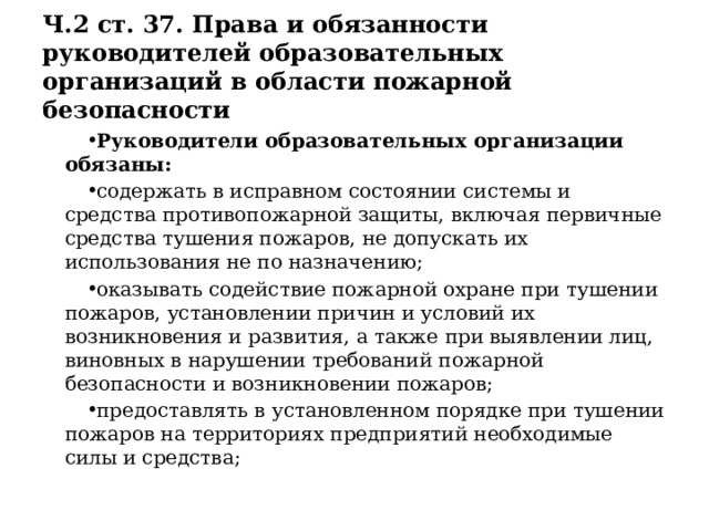 Ч.2 ст. 37. Права и обязанности руководителей образовательных организаций в области пожарной безопасности Руководители образовательных организации обязаны: содержать в исправном состоянии системы и средства противопожарной защиты, включая первичные средства тушения пожаров, не допускать их использования не по назначению; оказывать содействие пожарной охране при тушении пожаров, установлении причин и условий их возникновения и развития, а также при выявлении лиц, виновных в нарушении требований пожарной безопасности и возникновении пожаров; предоставлять в установленном порядке при тушении пожаров на территориях предприятий необходимые силы и средства; 