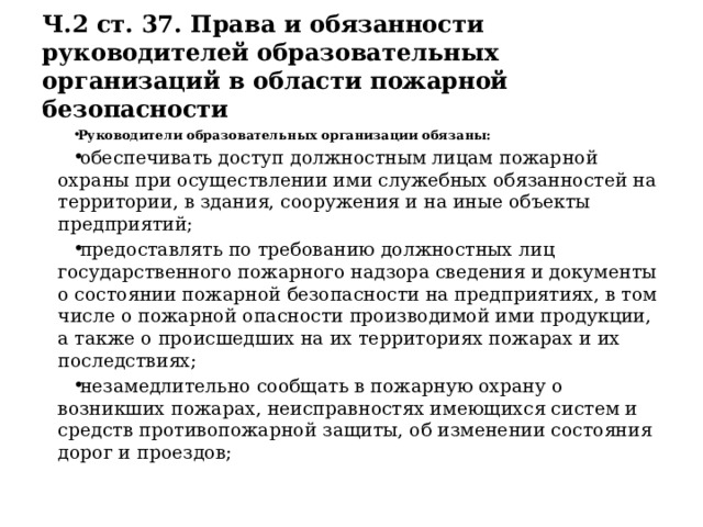 Ч.2 ст. 37. Права и обязанности руководителей образовательных организаций в области пожарной безопасности Руководители образовательных организации обязаны: обеспечивать доступ должностным лицам пожарной охраны при осуществлении ими служебных обязанностей на территории, в здания, сооружения и на иные объекты предприятий; предоставлять по требованию должностных лиц государственного пожарного надзора сведения и документы о состоянии пожарной безопасности на предприятиях, в том числе о пожарной опасности производимой ими продукции, а также о происшедших на их территориях пожарах и их последствиях; незамедлительно сообщать в пожарную охрану о возникших пожарах, неисправностях имеющихся систем и средств противопожарной защиты, об изменении состояния дорог и проездов; 