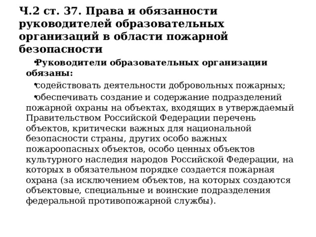 Ч.2 ст. 37. Права и обязанности руководителей образовательных организаций в области пожарной безопасности Руководители образовательных организации обязаны: содействовать деятельности добровольных пожарных; обеспечивать создание и содержание подразделений пожарной охраны на объектах, входящих в утверждаемый Правительством Российской Федерации перечень объектов, критически важных для национальной безопасности страны, других особо важных пожароопасных объектов, особо ценных объектов культурного наследия народов Российской Федерации, на которых в обязательном порядке создается пожарная охрана (за исключением объектов, на которых создаются объектовые, специальные и воинские подразделения федеральной противопожарной службы). 