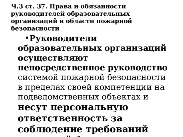 Ч.3 ст. 37. Права и обязанности руководителей образовательных организаций в области пожарной безопасности Руководители образовательных организаций осуществляют непосредственное руководство системой пожарной безопасности в пределах своей компетенции на подведомственных объектах и несут персональную ответственность за соблюдение требований пожарной безопасности. 