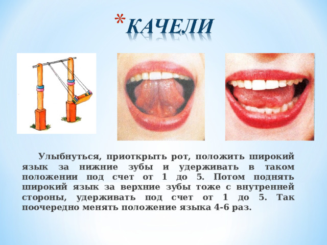  Улыбнуться, приоткрыть рот, положить широкий язык за нижние зубы и удерживать в таком положении под счет от 1 до 5. Потом поднять широкий язык за верхние зубы тоже с внутренней стороны, удерживать под счет от 1 до 5. Так поочередно менять положение языка 4-6 раз.  