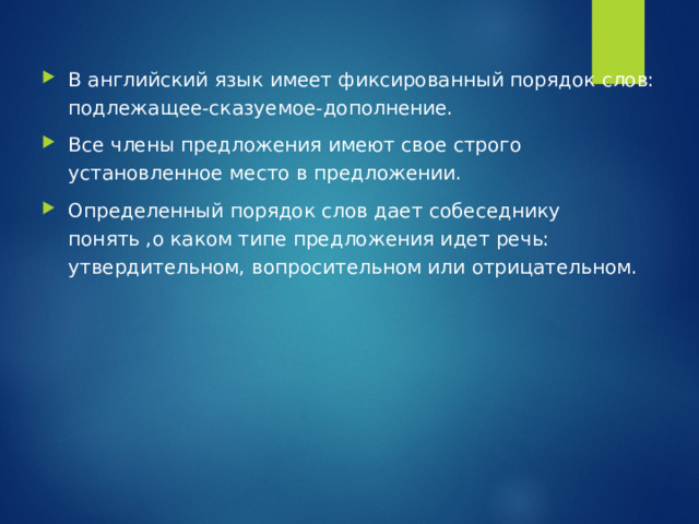 В английский язык имеет фиксированный порядок слов: подлежащее-сказуемое-дополнение. Все члены предложения имеют свое строго установленное место в предложении. Определенный порядок слов дает собеседнику понять ,о каком типе предложения идет речь: утвердительном, вопросительном или отрицательном. 