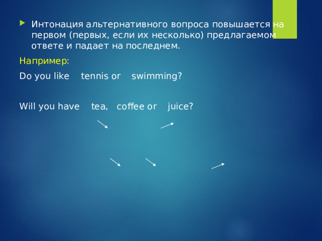 Интонация альтернативного вопроса повышается на первом (первых, если их несколько) предлагаемом ответе и падает на последнем. Например: Do you like tennis or swimming? Will you have tea, coffee or juice? 