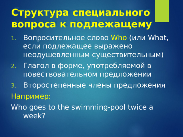 Структура специального вопроса к подлежащему Вопросительное слово Who ( или What , если подлежащее выражено неодушевленным существительным) Глагол в форме, употребляемой в повествовательном предложении Второстепенные члены предложения Например: Who goes to the swimming-pool twice a week? 