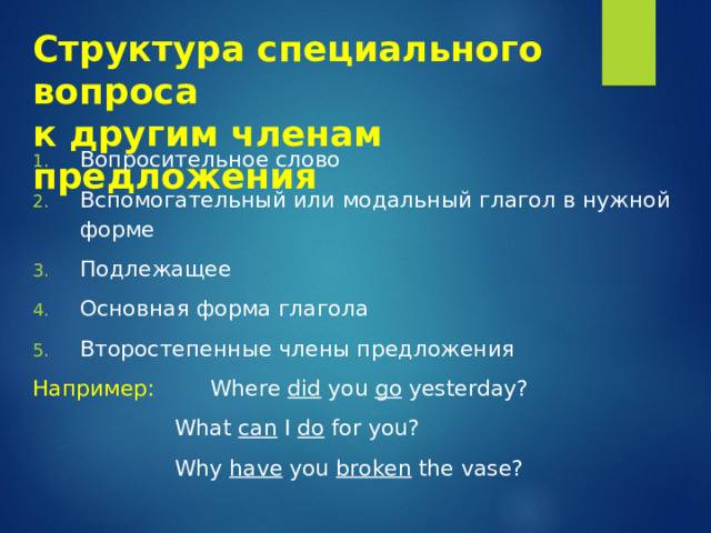 Структура специального вопроса  к другим членам предложения Вопросительное слово Вспомогательный  или модальный глагол в нужной форме Подлежащее Основная форма глагола Второстепенные члены предложения Например:   Where did you go yesterday?     What can I do for you?     Why have you broken the vase? 