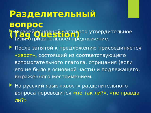 Разделительный вопрос   ( Tag Question ) В своей основной части это утвердительное (или отрицательное) предложение. После запятой к предложению присоединяется «хвост», состоящий из соответствующего вспомогательного глагола, отрицания (если его не было в основной части) и подлежащего, выраженного местоимением. На русский язык «хвост» разделительного вопроса переводится «не так ли?», «не правда ли?» 