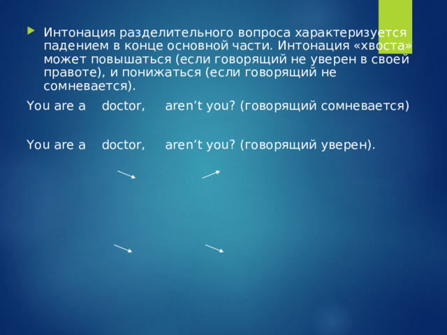 Интонация разделительного вопроса характеризуется падением в конце основной части. Интонация «хвоста» может повышаться (если говорящий не уверен в своей правоте), и понижаться (если говорящий не сомневается). You are a doctor, aren’t you? ( говорящий сомневается ) You are a doctor, aren’t you? (говорящий уверен). 