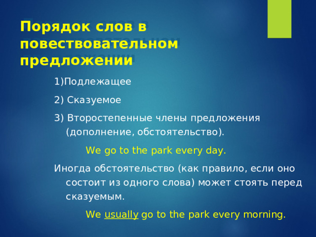 Порядок слов в повествовательном предложении 1)Подлежащее 2) Сказуемое 3) Второстепенные члены предложения (дополнение, обстоятельство).    We go to the park every day. Иногда обстоятельство (как правило, если оно состоит из одного слова) может стоять перед сказуемым.    We usually go to the park every morning. 