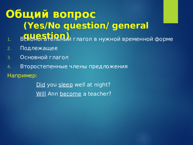 Общий вопрос   ( Yes/No question/ general question ) Вспомогательный глагол в нужной временной форме Подлежащее Основной глагол Второстепенные члены предложения Например:    Did you sleep well at night?    Will Ann become a teacher? 