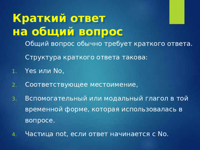 Краткий ответ  на общий вопрос  Общий вопрос обычно требует краткого ответа.  Структура краткого ответа такова: Yes или No , Соответствующее местоимение, Вспомогательный или модальный глагол в той временной форме, которая использовалась в вопросе. Частица not , если ответ начинается с No. 