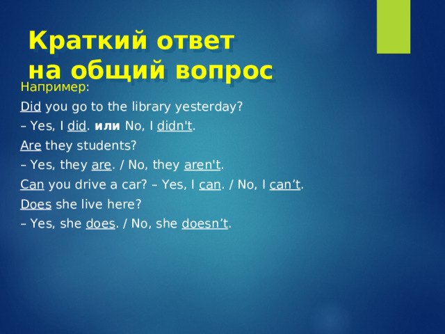 Краткий ответ  на общий вопрос Например : Did you go to the library yesterday? – Yes, I did . или  No, I didn't . Are they students? – Yes, they are . / No, they aren't . Can you drive a car? – Yes, I can . / No, I can’t . Does she live here? – Yes, she does . / No, she doesn’t . 