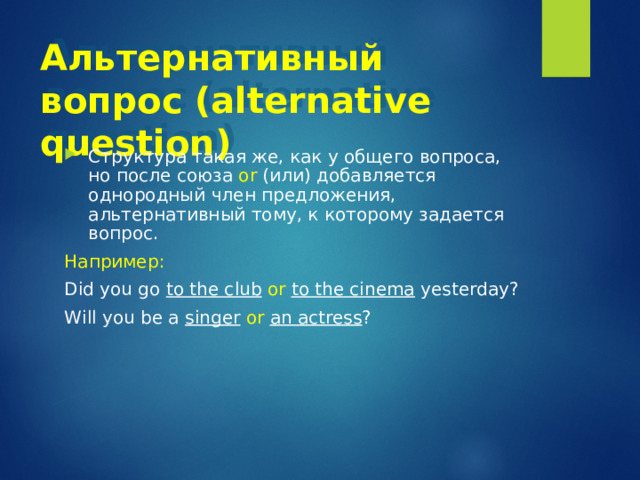 Альтернативный вопрос (alternative question) Структура такая же, как у общего вопроса, но после союза or (или) добавляется однородный член предложения, альтернативный тому, к которому задается вопрос. Например:  Did you go to the club  or  to the cinema yesterday? Will you be a singer  or  an actress ? 