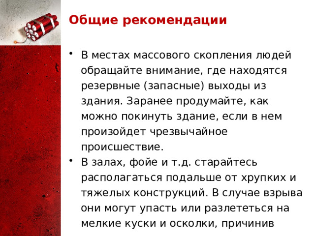 Общие рекомендации В местах массового скопления людей обращайте внимание, где находятся резервные (запасные) выходы из здания. Заранее продумайте, как можно покинуть здание, если в нем произойдет чрезвычайное происшествие. В залах, фойе и т.д. старайтесь располагаться подальше от хрупких и тяжелых конструкций. В случае взрыва они могут упасть или разлететься на мелкие куски и осколки, причинив телесные повреждения. 