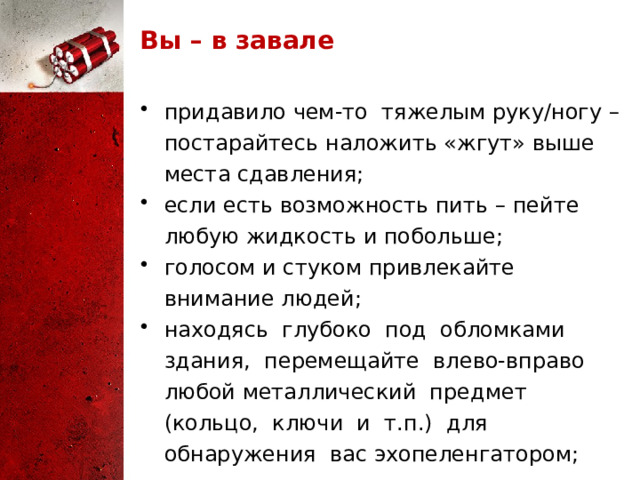 Вы – в завале придавило чем-то тяжелым руку/ногу – постарайтесь наложить «жгут» выше места сдавления; если есть возможность пить – пейте любую жидкость и побольше; голосом и стуком привлекайте внимание людей; находясь глубоко под обломками здания, перемещайте влево-вправо любой металлический предмет (кольцо, ключи и т.п.) для обнаружения вас эхопеленгатором; - не зажигайте огонь. Иногда можно самому выбраться из завала. Делать это надо очень осторожно, стараясь не вызвать нового обвала. Если выбраться удалось – обязательно найдите штаб спасательных работ и зарегистрируйтесь. 