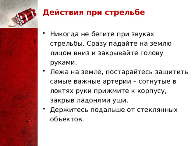 Действия при стрельбе Никогда не бегите при звуках стрельбы. Сразу падайте на землю лицом вниз и закрывайте голову руками. Лежа на земле, постарайтесь защитить самые важные артерии – согнутые в локтях руки прижмите к корпусу, закрыв ладонями уши. Держитесь подальше от стеклянных объектов. 