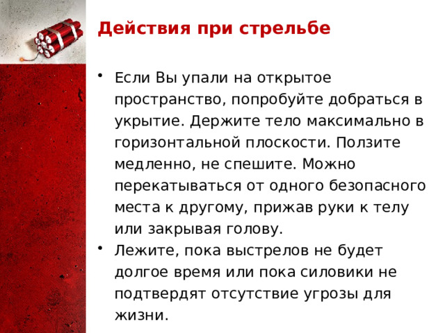 Действия при стрельбе Если Вы упали на открытое пространство, попробуйте добраться в укрытие. Держите тело максимально в горизонтальной плоскости. Ползите медленно, не спешите. Можно перекатываться от одного безопасного места к другому, прижав руки к телу или закрывая голову. Лежите, пока выстрелов не будет долгое время или пока силовики не подтвердят отсутствие угрозы для жизни. 