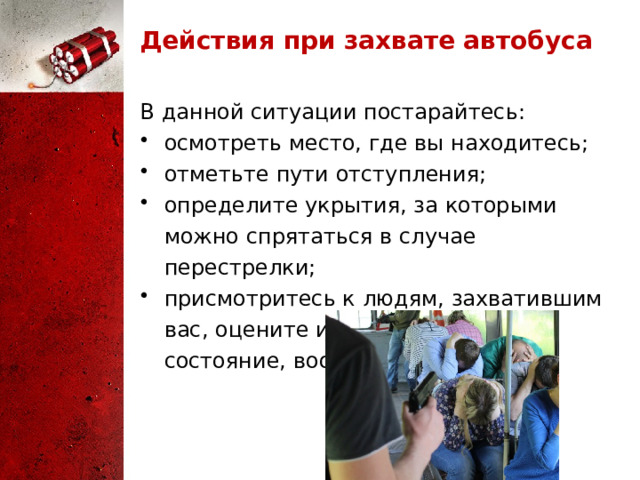 Действия при захвате автобуса В данной ситуации постарайтесь: осмотреть место, где вы находитесь; отметьте пути отступления; определите укрытия, за которыми можно спрятаться в случае перестрелки; присмотритесь к людям, захватившим вас, оцените их психическое состояние, вооружение. 