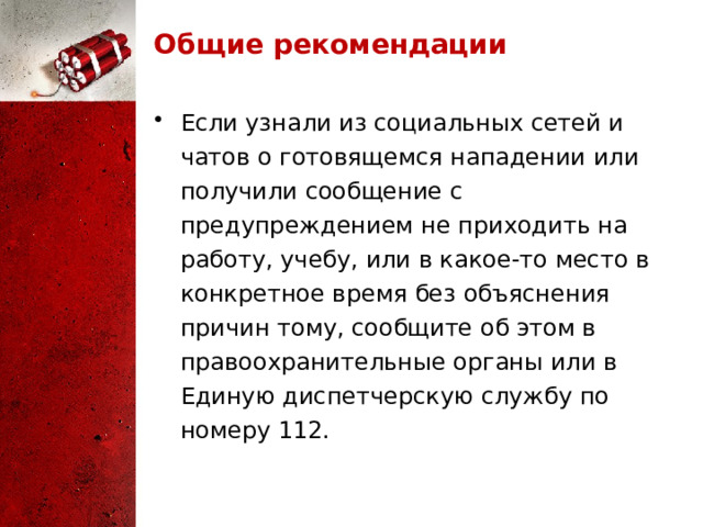 Общие рекомендации Если узнали из социальных сетей и чатов о готовящемся нападении или получили сообщение с предупреждением не приходить на работу, учебу, или в какое-то место в конкретное время без объяснения причин тому, сообщите об этом в правоохранительные органы или в Единую диспетчерскую службу по номеру 112. 