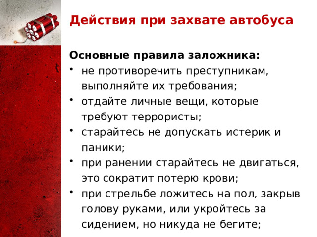 Действия при захвате автобуса Основные правила заложника: не противоречить преступникам, выполняйте их требования; отдайте личные вещи, которые требуют террористы; старайтесь не допускать истерик и паники; при ранении старайтесь не двигаться, это сократит потерю крови; при стрельбе ложитесь на пол, закрыв голову руками, или укройтесь за сидением, но никуда не бегите; 