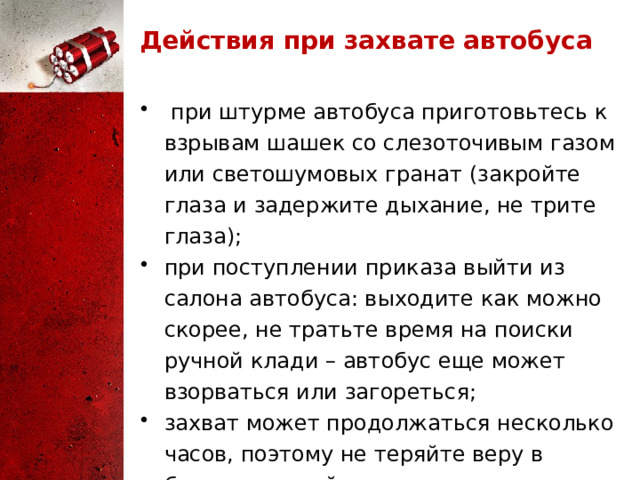 Действия при захвате автобуса  при штурме автобуса приготовьтесь к взрывам шашек со слезоточивым газом или светошумовых гранат (закройте глаза и задержите дыхание, не трите глаза); при поступлении приказа выйти из салона автобуса: выходите как можно скорее, не тратьте время на поиски ручной клади – автобус еще может взорваться или загореться; захват может продолжаться несколько часов, поэтому не теряйте веру в благополучный исход. 