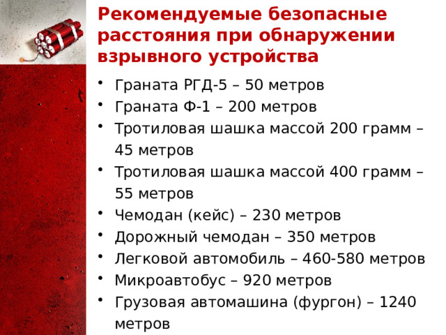 Рекомендуемые безопасные расстояния при обнаружении взрывного устройства Граната РГД‑5 – 50 метров Граната Ф‑1 – 200 метров Тротиловая шашка массой 200 грамм – 45 метров Тротиловая шашка массой 400 грамм – 55 метров Чемодан (кейс) – 230 метров Дорожный чемодан – 350 метров Легковой автомобиль – 460-580 метров Микроавтобус – 920 метров Грузовая автомашина (фургон) – 1240 метров 