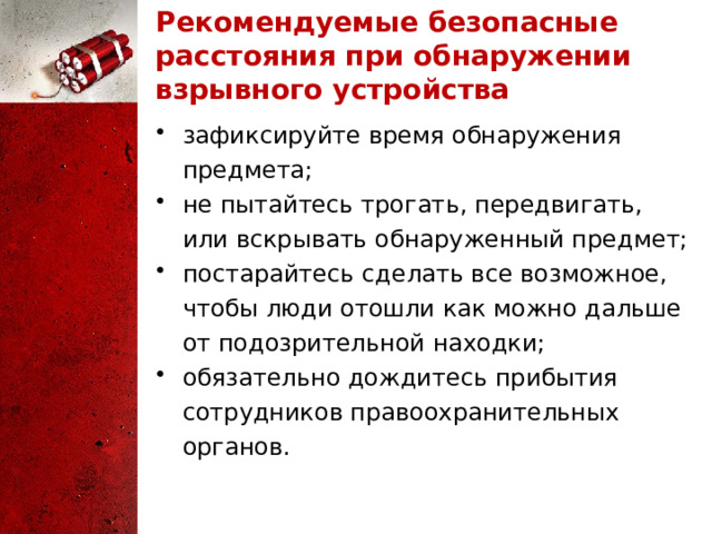 Рекомендуемые безопасные расстояния при обнаружении взрывного устройства зафиксируйте время обнаружения предмета; не пытайтесь трогать, передвигать, или вскрывать обнаруженный предмет; постарайтесь сделать все возможное, чтобы люди отошли как можно дальше от подозрительной находки; обязательно дождитесь прибытия сотрудников правоохранительных органов. 