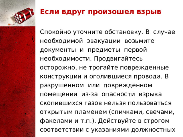 Если вдруг произошел взрыв Спокойно уточните обстановку. В случае необходимой эвакуации возьмите документы и предметы первой необходимости. Продвигайтесь осторожно, не трогайте поврежденные конструкции и оголившиеся провода. В разрушенном или поврежденном помещении из-за опасности взрыва скопившихся газов нельзя пользоваться открытым пламенем (спичками, свечами, факелами и т.п.). Действуйте в строгом соответствии с указаниями должностных лиц. 