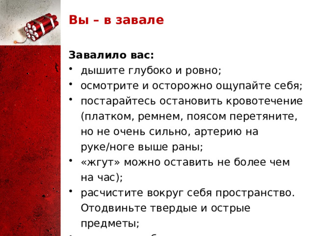 Вы – в завале Завалило вас: дышите глубоко и ровно; осмотрите и осторожно ощупайте себя; постарайтесь остановить кровотечение (платком, ремнем, поясом перетяните, но не очень сильно, артерию на руке/ноге выше раны; «жгут» можно оставить не более чем на час); расчистите вокруг себя пространство. Отодвиньте твердые и острые предметы; отползите в безопасное место; 