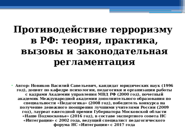 Противодействие терроризму в РФ: теория, практика, вызовы и законодательная регламентация   Автор: Новиков Василий Савельевич, кандидат юридических наук (1996 год), доцент по кафедре психологии, педагогики и организации работы с кадрами Академии управления МВД РФ (2000 год), почетный академик Международной академии дополнительного образования по специальности «Педагогика» (2008 год), победитель конкурса на получение денежного поощрения лучшими учителями России (2009 год), лауреат ежегодной премии Губернатора Московской области «Наше Подмосковье» (2016 год), в составе экспертного совета НС «Интеграции» с 2002 года, ведущий специалист педагогического форума НС «Интеграции» с 2017 года 