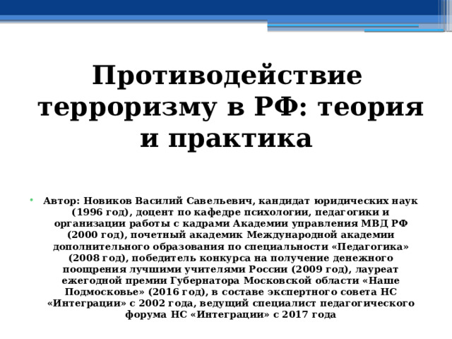 Противодействие терроризму в РФ: теория и практика   Автор: Новиков Василий Савельевич, кандидат юридических наук (1996 год), доцент по кафедре психологии, педагогики и организации работы с кадрами Академии управления МВД РФ (2000 год), почетный академик Международной академии дополнительного образования по специальности «Педагогика» (2008 год), победитель конкурса на получение денежного поощрения лучшими учителями России (2009 год), лауреат ежегодной премии Губернатора Московской области «Наше Подмосковье» (2016 год), в составе экспертного совета НС «Интеграции» с 2002 года, ведущий специалист педагогического форума НС «Интеграции» с 2017 года 