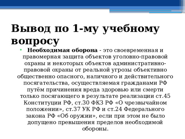 Вывод по  1-му учебному вопросу Необходимая оборона - это своевременная и правомерная защита объектов уголовно-правовой охраны и некоторых объектов административно-правовой охраны от реальной угрозы объективно общественно опасного, наличного и действительного посягательства, осуществляемая гражданами РФ путём причинения вреда здоровью или смерти только посягающего в результате реализации ст.45 Конституции РФ, ст.30 ФКЗ РФ «О чрезвычайном положении», ст.37 УК РФ и ст.24 Федерального закона РФ «Об оружии», если при этом не было допущено превышения пределов необходимой обороны. 