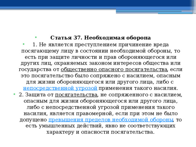 Статья 37. Необходимая оборона 1. Не является преступлением причинение вреда посягающему лицу в состоянии необходимой обороны, то есть при защите личности и прав обороняющегося или других лиц, охраняемых законом интересов общества или государства от  общественно опасного посягательства , если это посягательство было сопряжено с насилием, опасным для жизни обороняющегося или другого лица, либо с  непосредственной угрозой  применения такого насилия. 2. Защита от  посягательства , не сопряженного с насилием, опасным для жизни обороняющегося или другого лица, либо с непосредственной угрозой применения такого насилия, является правомерной, если при этом не было допущено  превышения пределов необходимой обороны , то есть умышленных действий, явно не соответствующих характеру и опасности посягательства. 