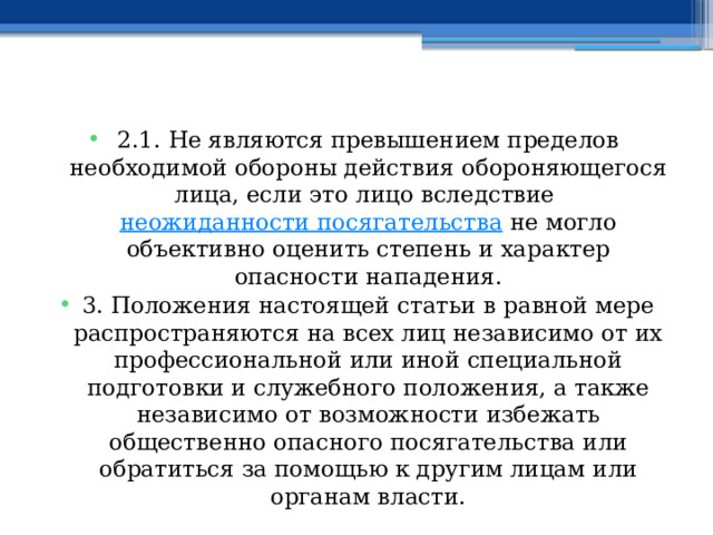 2.1. Не являются превышением пределов необходимой обороны действия обороняющегося лица, если это лицо вследствие  неожиданности посягательства  не могло объективно оценить степень и характер опасности нападения. 3. Положения настоящей статьи в равной мере распространяются на всех лиц независимо от их профессиональной или иной специальной подготовки и служебного положения, а также независимо от возможности избежать общественно опасного посягательства или обратиться за помощью к другим лицам или органам власти. 