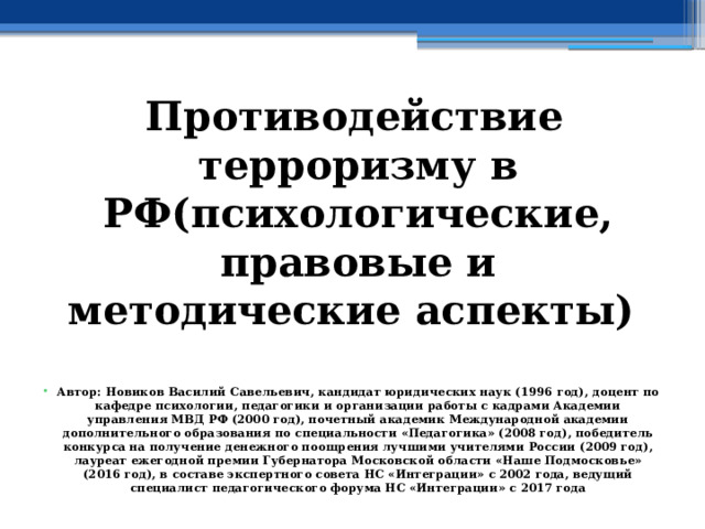 Противодействие терроризму в РФ(психологические, правовые и методические аспекты)   Автор: Новиков Василий Савельевич, кандидат юридических наук (1996 год), доцент по кафедре психологии, педагогики и организации работы с кадрами Академии управления МВД РФ (2000 год), почетный академик Международной академии дополнительного образования по специальности «Педагогика» (2008 год), победитель конкурса на получение денежного поощрения лучшими учителями России (2009 год), лауреат ежегодной премии Губернатора Московской области «Наше Подмосковье» (2016 год), в составе экспертного совета НС «Интеграции» с 2002 года, ведущий специалист педагогического форума НС «Интеграции» с 2017 года 