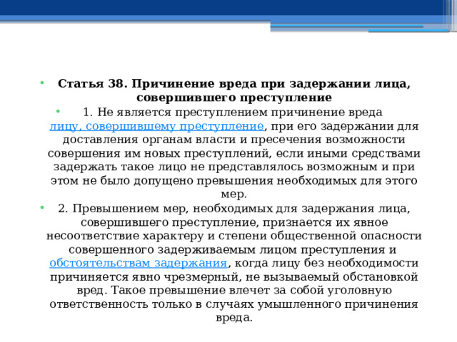 Статья 38. Причинение вреда при задержании лица, совершившего преступление 1. Не является преступлением причинение вреда  лицу, совершившему преступление , при его задержании для доставления органам власти и пресечения возможности совершения им новых преступлений, если иными средствами задержать такое лицо не представлялось возможным и при этом не было допущено превышения необходимых для этого мер. 2. Превышением мер, необходимых для задержания лица, совершившего преступление, признается их явное несоответствие характеру и степени общественной опасности совершенного задерживаемым лицом преступления и  обстоятельствам задержания , когда лицу без необходимости причиняется явно чрезмерный, не вызываемый обстановкой вред. Такое превышение влечет за собой уголовную ответственность только в случаях умышленного причинения вреда. 