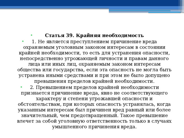 Статья 39. Крайняя необходимость 1. Не является преступлением причинение вреда охраняемым уголовным законом интересам в состоянии крайней необходимости, то есть для устранения опасности, непосредственно угрожающей личности и правам данного лица или иных лиц, охраняемым законом интересам общества или государства, если эта опасность не могла быть устранена иными средствами и при этом не было допущено превышения пределов крайней необходимости. 2. Превышением пределов крайней необходимости признается причинение вреда, явно не соответствующего характеру и степени угрожавшей опасности и обстоятельствам, при которых опасность устранялась, когда указанным интересам был причинен вред равный или более значительный, чем предотвращенный. Такое превышение влечет за собой уголовную ответственность только в случаях умышленного причинения вреда. 