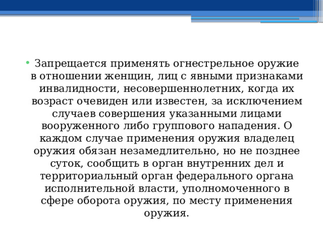 Запрещается применять огнестрельное оружие в отношении женщин, лиц с явными признаками инвалидности, несовершеннолетних, когда их возраст очевиден или известен, за исключением случаев совершения указанными лицами вооруженного либо группового нападения. О каждом случае применения оружия владелец оружия обязан незамедлительно, но не позднее суток, сообщить в орган внутренних дел и территориальный орган федерального органа исполнительной власти, уполномоченного в сфере оборота оружия, по месту применения оружия. 