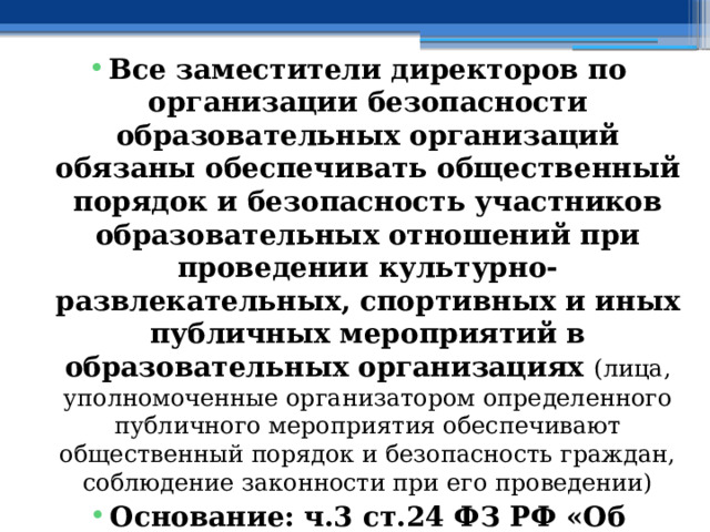 Все заместители директоров по организации безопасности образовательных организаций обязаны обеспечивать общественный порядок и безопасность участников образовательных отношений при проведении культурно-развлекательных, спортивных и иных публичных мероприятий в образовательных организациях (лица, уполномоченные организатором определенного публичного мероприятия обеспечивают общественный порядок и безопасность граждан, соблюдение законности при его проведении) Основание: ч.3 ст.24 ФЗ РФ «Об оружии» 